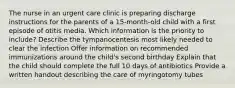 The nurse in an urgent care clinic is preparing discharge instructions for the parents of a 15-month-old child with a first episode of otitis media. Which information is the priority to include? Describe the tympanocentesis most likely needed to clear the infection Offer information on recommended immunizations around the child's second birthday Explain that the child should complete the full 10 days of antibiotics Provide a written handout describing the care of myringotomy tubes