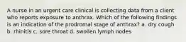 A nurse in an urgent care clinical is collecting data from a client who reports exposure to anthrax. Which of the following findings is an indication of the prodromal stage of anthrax? a. dry cough b. rhinitis c. sore throat d. swollen lymph nodes