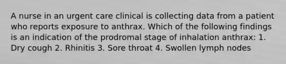 A nurse in an urgent care clinical is collecting data from a patient who reports exposure to anthrax. Which of the following findings is an indication of the prodromal stage of inhalation anthrax: 1. Dry cough 2. Rhinitis 3. Sore throat 4. Swollen lymph nodes