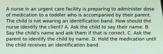 A nurse in an urgent care facility is preparing to administer dose of medication to a toddler who is accompanied by their parent. The child is not wearing an identification band. How should the nurse identify the client? A. Ask the child to say their name. B. Say the child's name and ask them if that is correct. C. Ask the parent to identify the child by name. D. Hold the medication until the child receives an identification band.