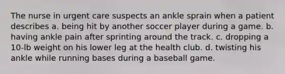 The nurse in urgent care suspects an ankle sprain when a patient describes a. being hit by another soccer player during a game. b. having ankle pain after sprinting around the track. c. dropping a 10-lb weight on his lower leg at the health club. d. twisting his ankle while running bases during a baseball game.