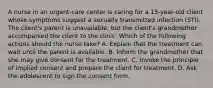 A nurse in an urgent-care center is caring for a 15-year-old client whose symptoms suggest a sexually transmitted infection (STI). The client's parent is unavailable, but the client's grandmother accompanied the client to the clinic. Which of the following actions should the nurse take? A. Explain that the treatment can wait until the parent is available. B. Inform the grandmother that she may give consent for the treatment. C. Invoke the principle of implied consent and prepare the client for treatment. D. Ask the adolescent to sign the consent form.