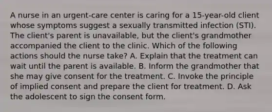 A nurse in an urgent-care center is caring for a 15-year-old client whose symptoms suggest a sexually transmitted infection (STI). The client's parent is unavailable, but the client's grandmother accompanied the client to the clinic. Which of the following actions should the nurse take? A. Explain that the treatment can wait until the parent is available. B. Inform the grandmother that she may give consent for the treatment. C. Invoke the principle of implied consent and prepare the client for treatment. D. Ask the adolescent to sign the consent form.