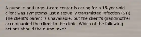 A nurse in and urgent-care center is caring for a 15-year-old client was symptoms just a sexually transmitted infection (STI). The client's parent is unavailable, but the client's grandmother accompanied the client to the clinic. Which of the following actions should the nurse take?