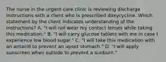 The nurse in the urgent-care clinic is reviewing discharge instructions with a client who is prescribed doxycycline. Which statement by the client indicates understanding of the instructions? A. "I will not wear my contact lenses while taking this medication." B. "I will carry glucose tablets with me in case I experience low blood sugar." C. "I will take this medication with an antacid to prevent an upset stomach." D. "I will apply sunscreen when outside to prevent a sunburn."