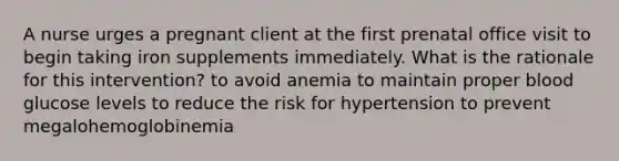 A nurse urges a pregnant client at the first prenatal office visit to begin taking iron supplements immediately. What is the rationale for this intervention? to avoid anemia to maintain proper blood glucose levels to reduce the risk for hypertension to prevent megalohemoglobinemia