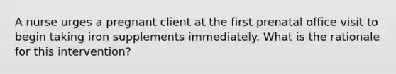 A nurse urges a pregnant client at the first prenatal office visit to begin taking iron supplements immediately. What is the rationale for this intervention?