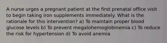 A nurse urges a pregnant patient at the first prenatal office visit to begin taking iron supplements immediately. What is the rationale for this intervention? a) To maintain proper blood glucose levels b) To prevent megalohemoglobinemia c) To reduce the risk for hypertension d) To avoid anemia