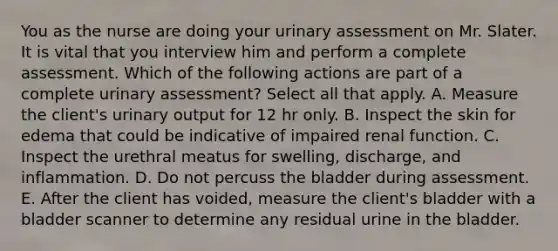 You as the nurse are doing your urinary assessment on Mr. Slater. It is vital that you interview him and perform a complete assessment. Which of the following actions are part of a complete urinary​ assessment? Select all that apply. A. Measure the client​'s urinary output for 12 hr only. B. Inspect the skin for edema that could be indicative of impaired renal function. C. Inspect the urethral meatus for​ swelling, discharge, and inflammation. D. Do not percuss the bladder during assessment. E. After the client has​ voided, measure the client​'s bladder with a bladder scanner to determine any residual urine in the bladder.