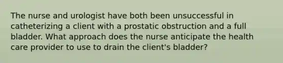 The nurse and urologist have both been unsuccessful in catheterizing a client with a prostatic obstruction and a full bladder. What approach does the nurse anticipate the health care provider to use to drain the client's bladder?