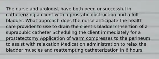 The nurse and urologist have both been unsuccessful in catheterizing a client with a prostatic obstruction and a full bladder. What approach does the nurse anticipate the health care provider to use to drain the client's bladder? Insertion of a suprapubic catheter Scheduling the client immediately for a prostatectomy Application of warm compresses to the perineum to assist with relaxation Medication administration to relax the bladder muscles and reattempting catheterization in 6 hours