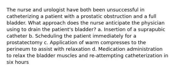 The nurse and urologist have both been unsuccessful in catheterizing a patient with a prostatic obstruction and a full bladder. What approach does the nurse anticipate the physician using to drain the patient's bladder? a. Insertion of a suprapubic catheter b. Scheduling the patient immediately for a prostatectomy c. Application of warm compresses to the perineum to assist with relaxation d. Medication administration to relax the bladder muscles and re-attempting catheterization in six hours