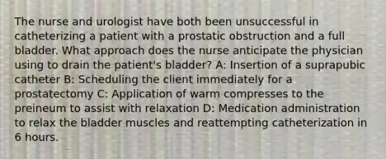 The nurse and urologist have both been unsuccessful in catheterizing a patient with a prostatic obstruction and a full bladder. What approach does the nurse anticipate the physician using to drain the patient's bladder? A: Insertion of a suprapubic catheter B: Scheduling the client immediately for a prostatectomy C: Application of warm compresses to the preineum to assist with relaxation D: Medication administration to relax the bladder muscles and reattempting catheterization in 6 hours.