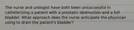 The nurse and urologist have both been unsuccessful in catheterizing a patient with a prostatic obstruction and a full bladder. What approach does the nurse anticipate the physician using to drain the patient's bladder?