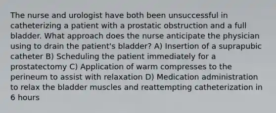 The nurse and urologist have both been unsuccessful in catheterizing a patient with a prostatic obstruction and a full bladder. What approach does the nurse anticipate the physician using to drain the patient's bladder? A) Insertion of a suprapubic catheter B) Scheduling the patient immediately for a prostatectomy C) Application of warm compresses to the perineum to assist with relaxation D) Medication administration to relax the bladder muscles and reattempting catheterization in 6 hours