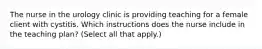 The nurse in the urology clinic is providing teaching for a female client with cystitis. Which instructions does the nurse include in the teaching plan? (Select all that apply.)