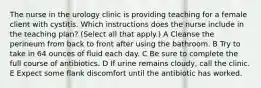 The nurse in the urology clinic is providing teaching for a female client with cystitis. Which instructions does the nurse include in the teaching plan? (Select all that apply.) A Cleanse the perineum from back to front after using the bathroom. B Try to take in 64 ounces of fluid each day. C Be sure to complete the full course of antibiotics. D If urine remains cloudy, call the clinic. E Expect some flank discomfort until the antibiotic has worked.