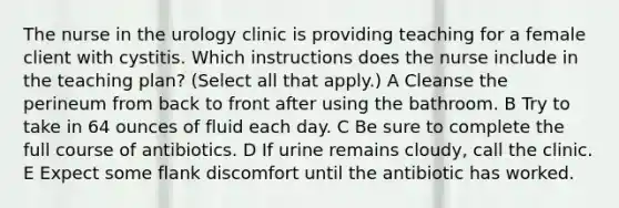 The nurse in the urology clinic is providing teaching for a female client with cystitis. Which instructions does the nurse include in the teaching plan? (Select all that apply.) A Cleanse the perineum from back to front after using the bathroom. B Try to take in 64 ounces of fluid each day. C Be sure to complete the full course of antibiotics. D If urine remains cloudy, call the clinic. E Expect some flank discomfort until the antibiotic has worked.