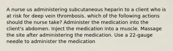 A nurse us administering subcutaneous heparin to a client who is at risk for deep vein thrombosis. which of the following actions should the nurse take? Administer the medication into the client's abdomen. Inject the medication into a muscle. Massage the site after administering the medication. Use a 22-gauge needle to administer the medication