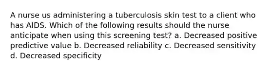 A nurse us administering a tuberculosis skin test to a client who has AIDS. Which of the following results should the nurse anticipate when using this screening test? a. Decreased positive predictive value b. Decreased reliability c. Decreased sensitivity d. Decreased specificity