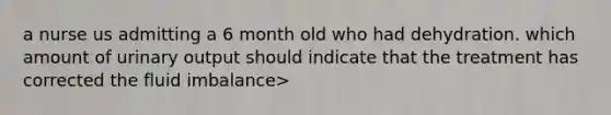 a nurse us admitting a 6 month old who had dehydration. which amount of urinary output should indicate that the treatment has corrected the fluid imbalance>