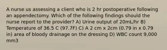 A nurse us assessing a client who is 2 hr postoperative following an appendectomy. Which of the following findings should the nurse report to the provider? A) Urine output of 20mL/hr B) Temperature of 36.5 C (97.7F) C) A 2 cm x 2cm (0.79 in x 0.79 in) area of bloody drainage on the dressing D) WBC count 9,000 mm3