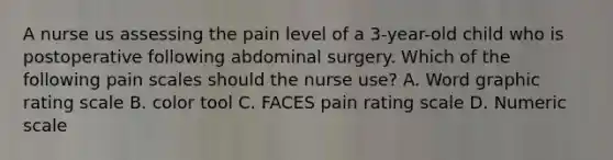 A nurse us assessing the pain level of a 3-year-old child who is postoperative following abdominal surgery. Which of the following pain scales should the nurse use? A. Word graphic rating scale B. color tool C. FACES pain rating scale D. Numeric scale