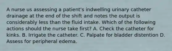 A nurse us assessing a patient's indwelling urinary catheter drainage at the end of the shift and notes the output is considerably less than the fluid intake. Which of the following actions should the nurse take first? A. Check the catheter for kinks. B. Irrigate the catheter. C. Palpate for bladder distention D. Assess for peripheral edema.