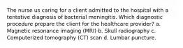 The nurse us caring for a client admitted to the hospital with a tentative diagnosis of bacterial meningitis. Which diagnostic procedure prepare the client for the healthcare provider? a. Magnetic resonance imaging (MRI) b. Skull radiography c. Computerized tomography (CT) scan d. Lumbar puncture.