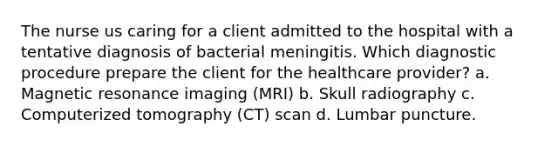 The nurse us caring for a client admitted to the hospital with a tentative diagnosis of bacterial meningitis. Which diagnostic procedure prepare the client for the healthcare provider? a. Magnetic resonance imaging (MRI) b. Skull radiography c. Computerized tomography (CT) scan d. Lumbar puncture.