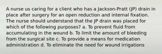 A nurse us caring for a client who has a Jackson-Pratt (JP) drain in place after surgery for an open reduction and internal fixation. The nurse should understand that the JP drain was placed for which of the following purposes? a. To prevent fluid from accumulating in the wound b. To limit the amount of bleeding from the surgical site c. To provide a means for medication administration d. To eliminate the need for wound irrigations