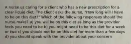 A nurse us caring for a client who has a new prescription for a clear liquid diet. The client asks the nurse, "How long will I have to be on this diet?" Which of the following responses should the nurse make? a) you will be on this diet as long as the provider feels you need to be b) you might need to be this diet for a week or two c) you should not be on this diet for more than a few days d) you should speak with the provider about your concern