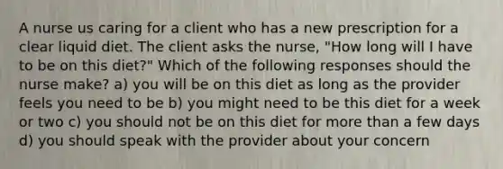 A nurse us caring for a client who has a new prescription for a clear liquid diet. The client asks the nurse, "How long will I have to be on this diet?" Which of the following responses should the nurse make? a) you will be on this diet as long as the provider feels you need to be b) you might need to be this diet for a week or two c) you should not be on this diet for more than a few days d) you should speak with the provider about your concern