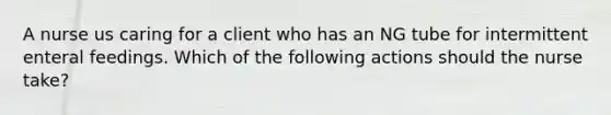 A nurse us caring for a client who has an NG tube for intermittent enteral feedings. Which of the following actions should the nurse take?