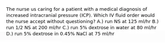 The nurse us caring for a patient with a medical diagnosis of increased intracranial pressure (ICP). Which IV fluid order would the nurse accept without questioning? A.) run NS at 125 ml/hr B.) run 1/2 NS at 200 ml/hr C.) run 5% dextrose in water at 80 ml/hr D.) run 5% dextrose in 0.45% NaCl at 75 ml/hr