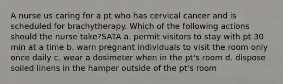 A nurse us caring for a pt who has cervical cancer and is scheduled for brachytherapy. Which of the following actions should the nurse take?SATA a. permit visitors to stay with pt 30 min at a time b. warn pregnant individuals to visit the room only once daily c. wear a dosimeter when in the pt's room d. dispose soiled linens in the hamper outside of the pt's room