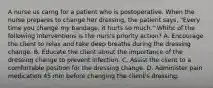 A nurse us carng for a patient who is postoperative. When the nurse prepares to change her dressing, the patient says, "Every time you change my bandage, it hurts so much." Whihc of the following interventions is the nurs's priority action? A. Encourage the client to relax and take deep breaths during the dressing change. B. Educate the client about the importance of the dressing change to prevent infection. C. Assist the client to a comfortable position for the dressing change. D. Administer pain medication 45 min before changing the client's dressing.