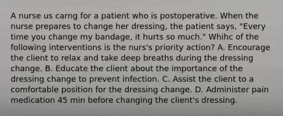 A nurse us carng for a patient who is postoperative. When the nurse prepares to change her dressing, the patient says, "Every time you change my bandage, it hurts so much." Whihc of the following interventions is the nurs's priority action? A. Encourage the client to relax and take deep breaths during the dressing change. B. Educate the client about the importance of the dressing change to prevent infection. C. Assist the client to a comfortable position for the dressing change. D. Administer pain medication 45 min before changing the client's dressing.