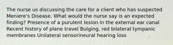 The nurse us discussing the care for a client who has suspected Meniere's Disease. What would the nurse say is an expected finding? Presence of a purulent lesion in the external ear canal Recent history of plane travel Bulging, red bilateral tympanic membranes Unilateral sensorineural hearing loss