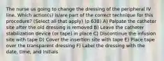 The nurse us going to change the dressing of the peripheral IV line. Which action(s) is/are part of the correct technique for this procedure? (Select all that apply) (p 638) A) Palpate the catheter site after the old dressing is removed B) Leave the catheter stabilization device (or tape) in place C) Discontinue the infusion site with tape D) Cover the insertion site with tape E) Place tape over the transparent dressing F) Label the dressing with the date, time, and initials