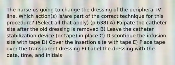 The nurse us going to change the dressing of the peripheral IV line. Which action(s) is/are part of the correct technique for this procedure? (Select all that apply) (p 638) A) Palpate the catheter site after the old dressing is removed B) Leave the catheter stabilization device (or tape) in place C) Discontinue the infusion site with tape D) Cover the insertion site with tape E) Place tape over the transparent dressing F) Label the dressing with the date, time, and initials