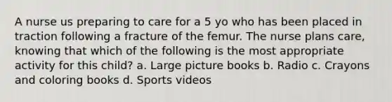 A nurse us preparing to care for a 5 yo who has been placed in traction following a fracture of the femur. The nurse plans care, knowing that which of the following is the most appropriate activity for this child? a. Large picture books b. Radio c. Crayons and coloring books d. Sports videos