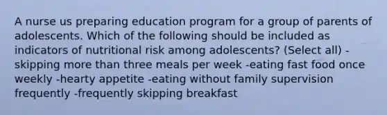 A nurse us preparing education program for a group of parents of adolescents. Which of the following should be included as indicators of nutritional risk among adolescents? (Select all) -skipping more than three meals per week -eating fast food once weekly -hearty appetite -eating without family supervision frequently -frequently skipping breakfast