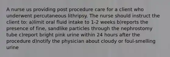 A nurse us providing post procedure care for a client who underwent percutaneous lithripsy. The nurse should instruct the client to: a)limit oral fluid intake to 1-2 weeks b)reports the presence of fine, sandlike particles through the nephrostomy tube c)report bright pink urine within 24 hours after the procedure d)notify the physician about cloudy or foul-smelling urine