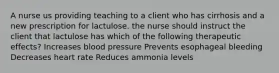 A nurse us providing teaching to a client who has cirrhosis and a new prescription for lactulose. the nurse should instruct the client that lactulose has which of the following therapeutic effects? Increases blood pressure Prevents esophageal bleeding Decreases heart rate Reduces ammonia levels