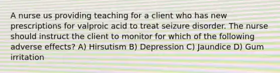 A nurse us providing teaching for a client who has new prescriptions for valproic acid to treat seizure disorder. The nurse should instruct the client to monitor for which of the following adverse effects? A) Hirsutism B) Depression C) Jaundice D) Gum irritation