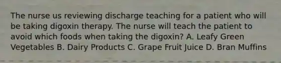 The nurse us reviewing discharge teaching for a patient who will be taking digoxin therapy. The nurse will teach the patient to avoid which foods when taking the digoxin? A. Leafy Green Vegetables B. Dairy Products C. Grape Fruit Juice D. Bran Muffins