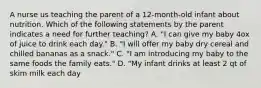 A nurse us teaching the parent of a 12-month-old infant about nutrition. Which of the following statements by the parent indicates a need for further teaching? A. "I can give my baby 4ox of juice to drink each day." B. "I will offer my baby dry cereal and chilled bananas as a snack." C. "I am introducing my baby to the same foods the family eats." D. "My infant drinks at least 2 qt of skim milk each day