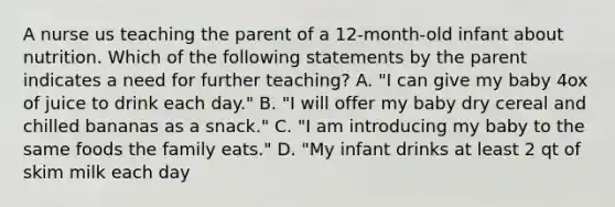 A nurse us teaching the parent of a 12-month-old infant about nutrition. Which of the following statements by the parent indicates a need for further teaching? A. "I can give my baby 4ox of juice to drink each day." B. "I will offer my baby dry cereal and chilled bananas as a snack." C. "I am introducing my baby to the same foods the family eats." D. "My infant drinks at least 2 qt of skim milk each day