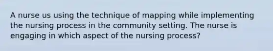 A nurse us using the technique of mapping while implementing the nursing process in the community setting. The nurse is engaging in which aspect of the nursing process?